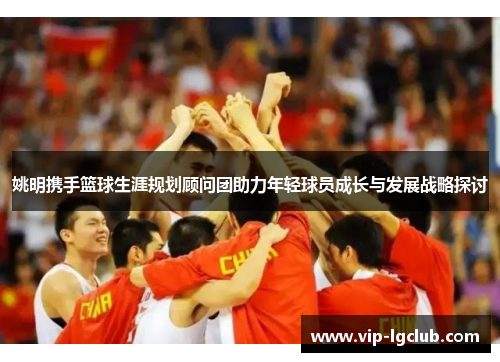 姚明携手篮球生涯规划顾问团助力年轻球员成长与发展战略探讨