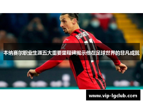 本纳赛尔职业生涯五大重要里程碑揭示他在足球世界的非凡成就
