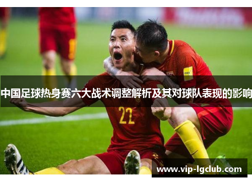 中国足球热身赛六大战术调整解析及其对球队表现的影响