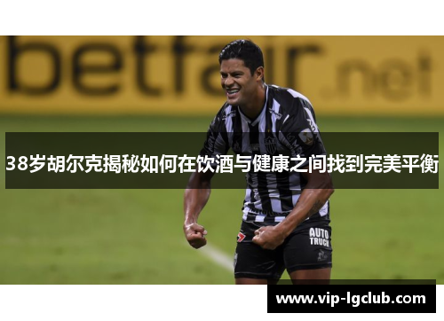 38岁胡尔克揭秘如何在饮酒与健康之间找到完美平衡