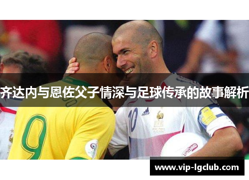 齐达内与恩佐父子情深与足球传承的故事解析