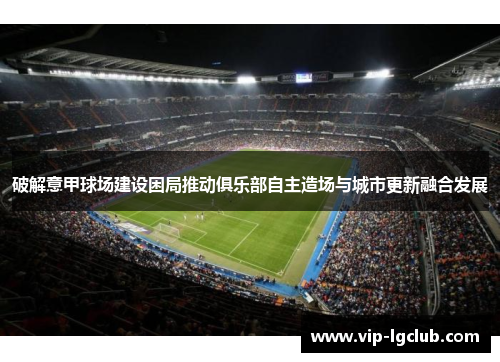 破解意甲球场建设困局推动俱乐部自主造场与城市更新融合发展