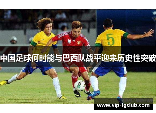 中国足球何时能与巴西队战平迎来历史性突破