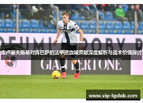 库卢塞夫斯基对阵巴萨的法甲进攻端贡献深度解析与战术价值探讨