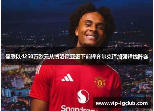 曼联以4250万欧元从博洛尼亚签下前锋齐尔克泽加强锋线阵容 曼联以4250万欧元从博洛尼亚签下前锋齐尔克泽加强锋线阵容