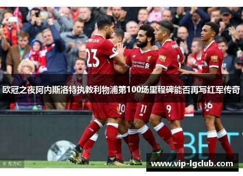 欧冠之夜阿内斯洛特执教利物浦第100场里程碑能否再写红军传奇 欧冠之夜阿内斯洛特执教利物浦第100场里程碑能否再写红军传奇