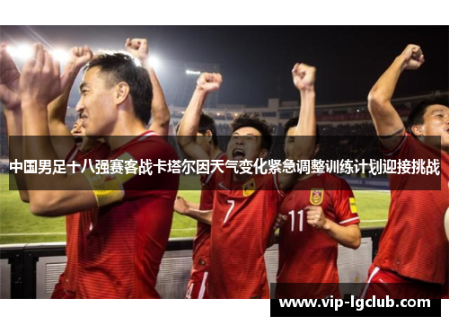 中国男足十八强赛客战卡塔尔因天气变化紧急调整训练计划迎接挑战 中国男足十八强赛客战卡塔尔因天气变化紧急调整训练计划迎接挑战