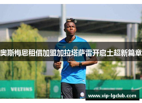 奥斯梅恩租借加盟加拉塔萨雷开启土超新篇章 奥斯梅恩租借加盟加拉塔萨雷开启土超新篇章