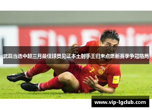 武磊当选中超三月最佳球员见证本土射手王归来点燃新赛季争冠格局