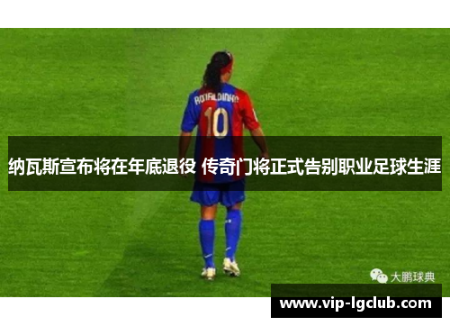 纳瓦斯宣布将在年底退役 传奇门将正式告别职业足球生涯