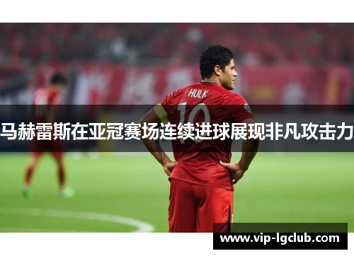 马赫雷斯在亚冠赛场连续进球展现非凡攻击力