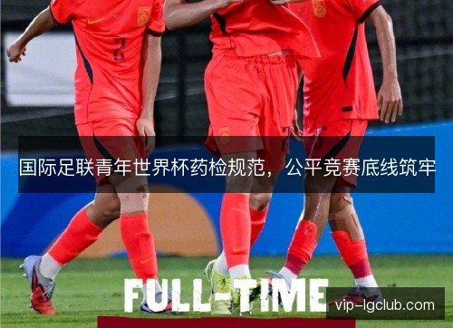 国际足联青年世界杯药检规范,公平竞赛底线筑牢 国际足联青年世界杯药检规范,公平竞赛底线筑牢