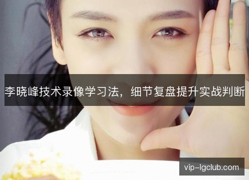 李晓峰技术录像学习法,细节复盘提升实战判断 李晓峰技术录像学习法,细节复盘提升实战判断